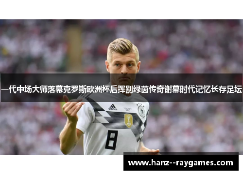 一代中场大师落幕克罗斯欧洲杯后挥别绿茵传奇谢幕时代记忆长存足坛